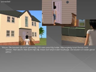 Universiteit




'Wauw. Die beurzen zijn echt geweldig. Dit is een prachtig huisje.' Nieuwsgierig loopt Esmay naar
    binnen. 'Niet slecht. Niet echt mijn stijl, maar wat wil je in een huurhuisje. De keuken is in ieder geval
    prima.'
 