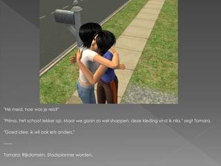 "Hé meid, hoe was je reis?"

"Prima, het schoot lekker op. Maar we gaan zo wel shoppen, deze kleding vind ik niks." zegt Tamara.

"Goed idee, ik wil ook iets anders."

------

Tamara: Rijkdomsim, Stadsplanner worden.
 
