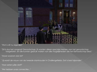 "Wat is dit nu eigenlijk?"

"Dit is dus het Langraaf Genootschap. Er worden alleen speciale mensen aan het genootschap
      toegelaten, en die kunnen gebruik maken van alle mogelijkheden die het lidmaatschap bied."

"Maar waarom dan ik?"

"Jij wordt de vrouw van de tweede stamhouder in Challengefields. Dat is best bijzonder."

"Hoe weten jullie dat?"

"We hebben onze connecties..."
 