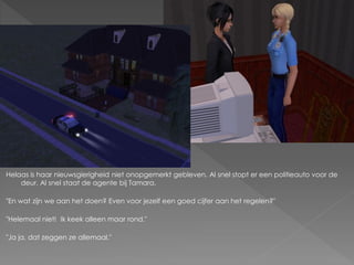 Helaas is haar nieuwsgierigheid niet onopgemerkt gebleven. Al snel stopt er een politieauto voor de
    deur. Al snel staat de agente bij Tamara.

"En wat zijn we aan het doen? Even voor jezelf een goed cijfer aan het regelen?"

"Helemaal niet! Ik keek alleen maar rond."

"Ja ja, dat zeggen ze allemaal."
 