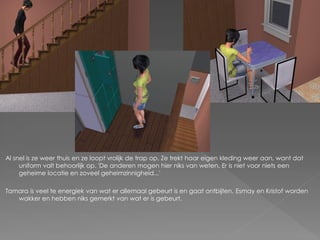 Al snel is ze weer thuis en ze loopt vrolijk de trap op. Ze trekt haar eigen kleding weer aan, want dat
     uniform valt behoorlijk op. 'De anderen mogen hier niks van weten. Er is niet voor niets een
     geheime locatie en zoveel geheimzinnigheid...'

Tamara is veel te energiek van wat er allemaal gebeurt is en gaat ontbijten. Esmay en Kristof worden
   wakker en hebben niks gemerkt van wat er is gebeurt.
 