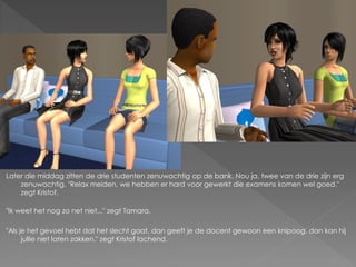 Later die middag zitten de drie studenten zenuwachtig op de bank. Nou ja, twee van de drie zijn erg
    zenuwachtig. "Relax meiden, we hebben er hard voor gewerkt die examens komen wel goed."
    zegt Kristof.

"Ik weet het nog zo net niet..." zegt Tamara.

"Als je het gevoel hebt dat het slecht gaat, dan geeft je de docent gewoon een knipoog, dan kan hij
      jullie niet laten zakken." zegt Kristof lachend.
 