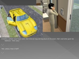 Christine vertrek naar haar werk. Dat vind ze nog wel erg leuk om te doen. Niet veel later gaat de
     telefoon. "Met Joey."

"..."

"Hé, Larissa. Hoe is het?"

"..."
 