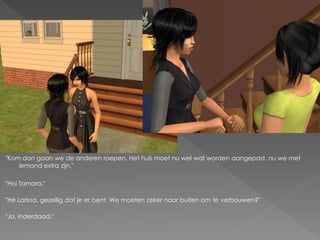 "Kom dan gaan we de anderen roepen. Het huis moet nu wel wat worden aangepast, nu we met
    iemand extra zijn."

"Hoi Tamara."

"Hé Larissa, gezellig dat je er bent. We moeten zeker naar buiten om te verbouwen?"

"Ja, inderdaad."
 