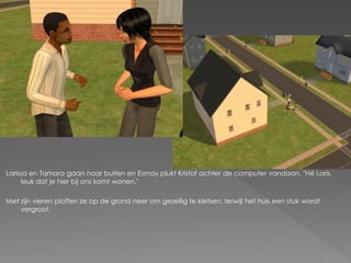 Larissa en Tamara gaan naar buiten en Esmay plukt Kristof achter de computer vandaan. "Hé Laris,
     leuk dat je hier bij ons komt wonen."

Met zijn vieren ploffen ze op de grond neer om gezellig te kletsen, terwijl het huis een stuk wordt
    vergroot.
 