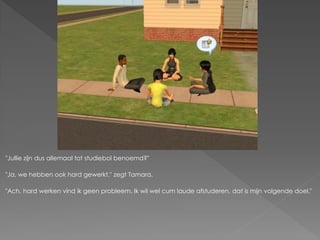 "Jullie zijn dus allemaal tot studiebol benoemd?"

"Ja, we hebben ook hard gewerkt." zegt Tamara.

"Ach, hard werken vind ik geen probleem. Ik wil wel cum laude afstuderen, dat is mijn volgende doel."
 