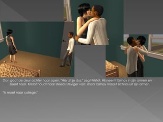 Dan gaat de deur achter haar open. "Hier zit je dus." zegt Kristof. Hij neemt Esmay in zijn armen en
   zoent haar. Kristof houdt haar steeds steviger vast, maar Esmay maakt zich los uit zijn armen.

"Ik moet naar college."
 