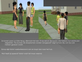 Ze komen paar uur later terug, allemaal met een 10 op zak en de oudste drie hebben hun eerste jaar
    afgesloten. "Nu kunnen de slaapkamers worden aangepast!" zegt Tamara blij, wat dus ook
    meteen gedaan wordt.

Esmay kijkt Kristof veelbetekenend aan en loopt dan naar het huis.

'Wat heeft zij opeens?' Kristof vindt het maar vreemd.
 