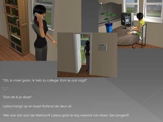 "Oh, ik moet gaan, ik heb zo college. Kom je ook nog?"

"..."

"Dan zie ik je daar!"

Larissa hangt op en loopt fluitend de deur uit.

'Wie was dat aan de telefoon? Larissa gaat er erg vreemd van doen. Een jongen?'
 