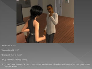 "Wil je dat echt?"

"Natuurlijk wil ik dat!"

"Dan ga ik met je mee."

"En jij, Tamara?" vraagt Esmay.

"Ik ga niet." zegt Tamara. "Ik ben bang dat het leeftijdsverschil anders nu tussen mij en Luuk gaat staan.
     Dat wil ik niet..."
 