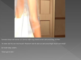 Tamara loopt de kamer uit. Esmay blijft nog steeds even zenuwachtig achter.

„Ik weer dat hij van me houdt. Waarom ben ik dan zo zenuwachtig? Hoort dat erbij?‟

Ze haalt diep adem.

„Daar ga ik dan.‟
 