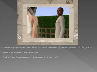 Pas als Esmay bijna bij hem is klapt Kristof mond dicht en verschijnt er een grote lach op zijn gezicht.

“Je ziet er prachtig uit.” zegt hij zachtjes.

“Dank je.” zegt Esmay verlegen. “Jij ziet er ook fantastisch uit.”
 
