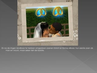 En na de ringen bij elkaar te hebben omgedaan zoenen Kristof en Esmay elkaar, hun eerste zoen als
    man en vrouw, maar zeker niet de laatste.
 