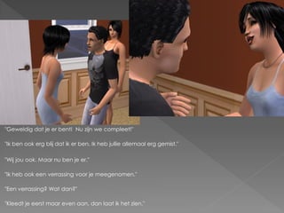 "Geweldig dat je er bent! Nu zijn we compleet!"

"Ik ben ook erg blij dat ik er ben. Ik heb jullie allemaal erg gemist."

"Wij jou ook. Maar nu ben je er."

"Ik heb ook een verrassing voor je meegenomen."

"Een verrassing? Wat dan?"

"Kleedt je eerst maar even aan, dan laat ik het zien."
 