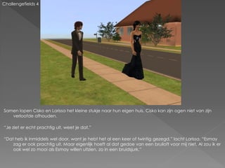 Challengefields 4




Samen lopen Cisko en Larissa het kleine stukje naar hun eigen huis. Cisko kan zijn ogen niet van zijn
   verloofde afhouden.

“Je ziet er echt prachtig uit, weet je dat.”

“Dat heb ik inmiddels wel door, want je hebt het al een keer of twintig gezegd.” lacht Larissa. “Esmay
    zag er ook prachtig uit. Maar eigenlijk hoeft al dat gedoe van een bruiloft voor mij niet. Al zou ik er
    ook wel zo mooi als Esmay willen uitzien, zo in een bruidsjurk.”
 