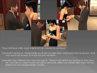 “Ik zou niets liever willen. Maar ik denk dat mijn moeder me vermoordt.”

Cisko barst in lachen uit. “Waarschijnlijk zou ze dat wel willen doen. Maar ik bescherm je gewoon. Als je
    man hoor ik dat te doen. En ik doe dat dan met liefde.”

Larissa kijkt Cisko twijfelend aan. Maar dan zegt ze: “Waarom ook niet? Ik hou van je en ik wil je vrouw
     zijn.” Dus Cisko en Larissa houden een kleine ceremonie, alleen voor henzelf. Klein, maar wel heel
     liefdevol en met veel gemeende woorden.
 
