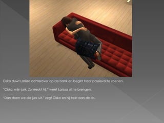 Cisko duwt Larissa achterover op de bank en begint haar passievol te zoenen.

“Cisko, mijn jurk. Zo kreukt hij.” weet Larissa uit te brengen.

“Dan doen we die jurk uit.” zegt Cisko en hij trekt aan de rits.
 