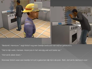 “Bedankt, mevrouw.” zegt Kristof nog een beetje beduusd van wat er gebeurd is.

“Het is mijn werk, meneer. Maar pas in het vervolg wel wat beter op.”

“Dat zal ik zeker doen.”

Wanneer Kristof weer een beetje tot rust is gekomen kijk hij in de pan. „Bah, dat zet ik niemand voor.‟
 