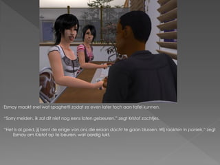 Esmay maakt snel wat spaghetti zodat ze even later toch aan tafel kunnen.

“Sorry meiden, ik zal dit niet nog eens laten gebeuren.” zegt Kristof zachtjes.

“Het is al goed, jij bent de enige van ons die eraan dacht te gaan blussen. Wij raakten in paniek.” zegt
    Esmay om Kristof op te beuren, wat aardig lukt.
 