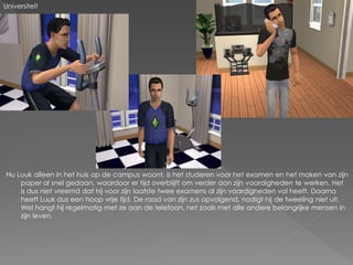 Universiteit




Nu Luuk alleen in het huis op de campus woont, is het studeren voor het examen en het maken van zijn
    paper al snel gedaan, waardoor er tijd overblijft om verder aan zijn vaardigheden te werken. Het
    is dus niet vreemd dat hij voor zijn laatste twee examens al zijn vaardigheden vol heeft. Daarna
    heeft Luuk dus een hoop vrije tijd. De raad van zijn zus opvolgend, nodigt hij de tweeling niet uit.
    Wel hangt hij regelmatig met ze aan de telefoon, net zoals met alle andere belangrijke mensen in
    zijn leven.
 