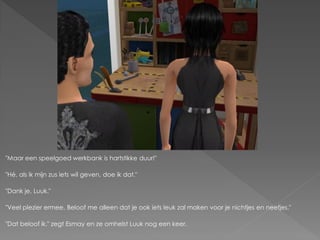 "Maar een speelgoed werkbank is hartstikke duur!"

"Hé, als ik mijn zus iets wil geven, doe ik dat."

"Dank je, Luuk."

"Veel plezier ermee. Beloof me alleen dat je ook iets leuk zal maken voor je nichtjes en neefjes."

"Dat beloof ik." zegt Esmay en ze omhelst Luuk nog een keer.
 