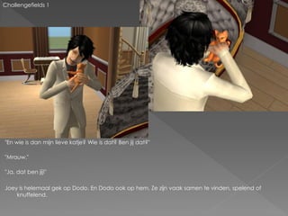 Challengefields 1




"En wie is dan mijn lieve katje? Wie is dat? Ben jij dat?"

"Mrauw."

"Ja, dat ben jij!"

Joey is helemaal gek op Dodo. En Dodo ook op hem. Ze zijn vaak samen te vinden, spelend of
    knuffelend.
 