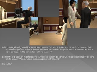 Het is dan regelmatig moeilijk voor andere personen in de kamer om hun lachen in te houden. Zelfs
     voor de flink gedisciplineerde Willem. Maar het lukt Willem om zijn lachen in te houden. Hij kan ik
     normaal zeggen: "De computer werkt weer, Joey."

"Bedankt!" zegt Joey en hij zet Dodo neer. Wanneer Willem de kamer uit wil lopen schiet Joey opeens
    iets te binnen. "Willem, wacht even. Mag ik je wat vragen?"

"Natuurlijk."
 