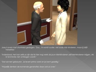 Joey is even met stomheid geslagen. "Dus... Ik wordt ouder, net zoals mijn kinderen, maar jij blijft
    hetzelfde."

"Inderdaad. Het kan zelfs zo zijn dat ik hier nog werk als jouw kleinkinderen zelf kleinkinderen krijgen. Als
     ik tenminste niet ontslagen wordt."

"Dat zal niet gebeuren. Je levert prima werk en je bent gezellig."

"Hopelijk denken de komende generaties daar ook zo over."
 