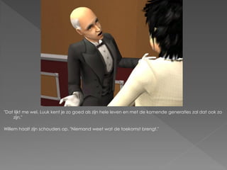 "Dat lijkt me wel. Luuk kent je zo goed als zijn hele leven en met de komende generaties zal dat ook zo
    zijn."

Willem haalt zijn schouders op. "Niemand weet wat de toekomst brengt."
 
