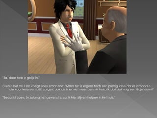 "Ja, daar heb je gelijk in."

Even is het stil. Dan voegt Joey eraan toe: "Maar het is ergens toch een prettig idee dat er iemand is
    die voor iedereen blijft zorgen, ook als ik er niet meer ben. Al hoop ik dat dat nog een tijdje duurt!"

"Bedankt Joey. En zolang het gewenst is, zal ik hier blijven helpen in het huis."
 