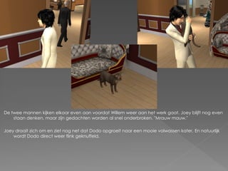 De twee mannen kijken elkaar even aan voordat Willem weer aan het werk gaat. Joey blijft nog even
    staan denken, maar zijn gedachten worden al snel onderbroken. "Mrauw mauw."

Joey draait zich om en ziet nog net dat Dodo opgroeit naar een mooie volwassen kater. En natuurlijk
    wordt Dodo direct weer flink geknuffeld.
 