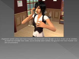 Uitgebreid vertelt Larissa aan haar moeder hoe de bruiloft was. Ze blijft het leuk vinden om te vertellen.
     Ze heeft het namelijk haar vader, zus en broertje eerst verteld, het gesprek met haar moeder voor
     zich uit schuivend.
 