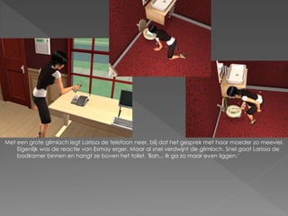 Met een grote glimlach legt Larissa de telefoon neer, blij dat het gesprek met haar moeder zo meeviel.
    Eigenlijk was de reactie van Esmay erger. Maar al snel verdwijnt de glimlach. Snel gaat Larissa de
    badkamer binnen en hangt ze boven het toilet. 'Bah... Ik ga zo maar even liggen.'
 