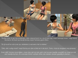 "Rustig maar, ik ga me omkleden. Mijn carpool komt zo, dus ik kan niet meer bezorgd doen." zegt Kristof
     lachend. Hij staat op terwijl Esmay naast Tamara gaat zitten.

"En jij houdt er ook over op. Iedereen is wel eens niet zo lekker."

"Oké, oké, rustig maar!" roept Esmay en dan schiet ze in de lach. "Sorry, maar je reageert erg grappig."

Even blijft Tamara boos kijken, maar dan ziet ze ook wel in dat ze een beetje overdrijft en moet ze ook
    een beetje lachen. En wanneer Kristof vertrekt zitten de meiden alweer gezellig te kletsen.
 