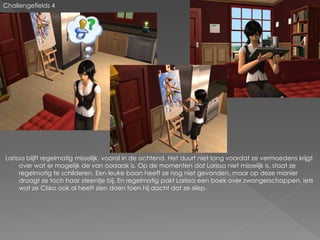 Challengefields 4




Larissa blijft regelmatig misselijk, vooral in de ochtend. Het duurt niet lang voordat ze vermoedens krijgt
     over wat er mogelijk de van oorzaak is. Op de momenten dat Larissa niet misselijk is, staat ze
     regelmatig te schilderen. Een leuke baan heeft ze nog niet gevonden, maar op deze manier
     draagt ze toch haar steentje bij. En regelmatig pakt Larissa een boek over zwangerschappen. Iets
     wat ze Cisko ook al heeft zien doen toen hij dacht dat ze sliep.
 