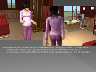 En natuurlijk wordt het vermoeden van de twee Kennissims bevestigd wanneer Larissa het eerste
    schopje voelt. Stralend loopt Larissa door het huisje en als ze een auto hoort, kijkt ze
    verwachtingsvol naar buiten. Daar ziet ze Cisko uit de carpool stappen en naar de deur lopen.
 