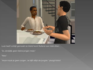 Luuk heeft ontbijt gemaakt en Kristof komt fluitend aan tafel zitten.

"Zo, eindelijk geen kleine jongen meer."

"Nee."

"Maar maak je geen zorgen. Je blijft altijd de jongste." plaagt Kristof.
 