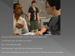 Dan komt Cisko naar beneden. "O, Uhh, hoi. Jij bent zeker Luuk?"

"Ja. En jij bent Cisko, de vriend van Larissa?"

"Uhu.” Even valt er een stilte.

"Ik ga even lezen." zegt Cisko dan en hij loopt naar de kast.

"Hij is net zo'n leergierig geval als Larissa." fluistert Kristof. "Veel met zijn neus in de boeken."
 