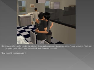 De jongens eten rustig verder. Ze zijn net klaar als Larissa naar beneden komt. "Luuk, welkom! Wat ben
     je groot geworden." zegt ze en Luuk wordt alweer omhelst.

"Dat moet jij nodig zeggen."
 