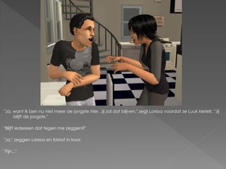 "Ja, want ik ben nu niet meer de jongste hier. Jij zal dat blijven." zegt Larissa voordat ze Luuk kietelt. "Jij
     blijft de jongste."

"Blijft iedereen dat tegen me zeggen?"

"Ja." zeggen Larissa en Kristof in koor.

"Fijn..."
 