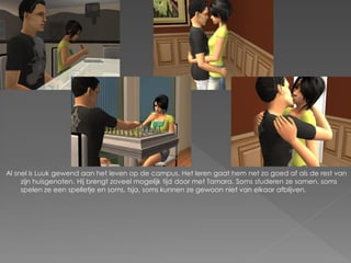Al snel is Luuk gewend aan het leven op de campus. Het leren gaat hem net zo goed af als de rest van
     zijn huisgenoten. Hij brengt zoveel mogelijk tijd door met Tamara. Soms studeren ze samen, soms
     spelen ze een spelletje en soms, tsja, soms kunnen ze gewoon niet van elkaar afblijven.
 