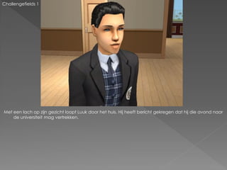 Challengefields 1




Met een lach op zijn gezicht loopt Luuk door het huis. Hij heeft bericht gekregen dat hij die avond naar
    de universiteit mag vertrekken.
 