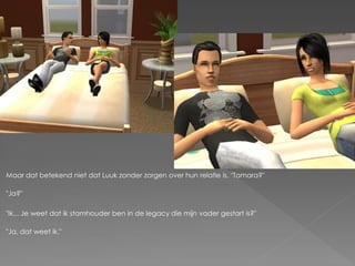 Maar dat betekend niet dat Luuk zonder zorgen over hun relatie is. "Tamara?"

"Ja?"

"Ik... Je weet dat ik stamhouder ben in de legacy die mijn vader gestart is?"

"Ja, dat weet ik."
 