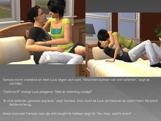 Tamara komt overeind en trekt Luuk tegen zich aan. "Misschien kunnen we wat oefenen." zegt ze
   zachtjes.

"Oefenen?" vraagt Luuk plagend. "Heb je oefening nodig?"

"Ik vind oefenen gewoon erg leuk." zegt Tamara. Dan duwt ze Luuk achterover en zoent hem. Hij zoent
      liefdevol terug.

Maar wanneer Tamara aan zijn shirt begint te trekken zegt hij: "Ho, stop, wacht even!"
 
