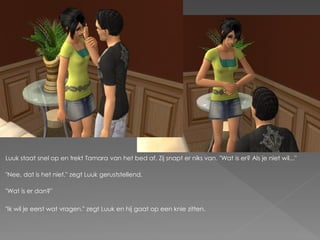 Luuk staat snel op en trekt Tamara van het bed af. Zij snapt er niks van. "Wat is er? Als je niet wil..."

"Nee, dat is het niet." zegt Luuk geruststellend.

"Wat is er dan?"

"Ik wil je eerst wat vragen." zegt Luuk en hij gaat op een knie zitten.
 