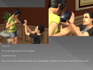 "Oh Luuk."

"Zo te zien weet je al wat ik wil vragen."

"Ik denk het wel."

"Nou, dan zonder verdere poespas: Lieve, geweldige, fantastische Tamara, wil je met me trouwen?"
 
