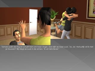 Tamara pakt de ring en schuift hem om haar vinger. Dan kijkt ze naar Luuk. "Ja. Ja! Natuurlijk wil ik met
   je trouwen!" Blij vliegt ze Luuk in de armen. "Ik wil niets liever."
 