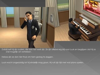 Dolblij belt hij zijn ouders, die aan het werk zijn. Ze zijn allebei erg blij voor Luuk en begrijpen dat hij zo
    snel mogelijk wil vertrekken.

Helaas zijn ze dan niet thuis om hem gedag te zeggen.

Luuk wacht ongeduldig tot hij eindelijk mag gaan. Hij vult zijn tijd met wat piano spelen.
 