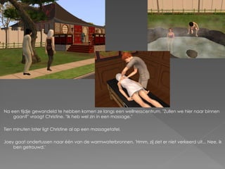 Na een tijdje gewandeld te hebben komen ze langs een wellnesscentrum. "Zullen we hier naar binnen
    gaan?" vraagt Christine. "Ik heb wel zin in een massage."

Tien minuten later ligt Christine al op een massagetafel.

Joey gaat ondertussen naar één van de warmwaterbronnen. 'Hmm, zij ziet er niet verkeerd uit... Nee, ik
    ben getrouwd.'
 