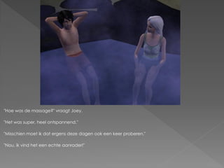 "Hoe was de massage?" vraagt Joey.

"Het was super, heel ontspannend."

"Misschien moet ik dat ergens deze dagen ook een keer proberen."

"Nou, ik vind het een echte aanrader!"
 